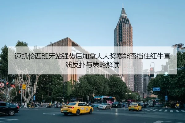 迈凯伦西班牙站强势后加拿大大奖赛能否挡住红牛直线反扑与策略解读